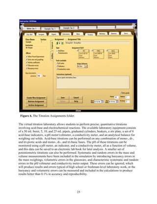 Figure 6. The Titration Assignments folder.

The virtual titration laboratory allows students to perform precise, quantitative titrations
involving acid-base and electrochemical reactions. The available laboratory equipment consists
of a 50 mL buret, 5, 10, and 25 mL pipets, graduated cylinders, beakers, a stir plate, a set of 8
acid-base indicators, a pH meter/voltmeter, a conductivity meter, and an analytical balance for
weighing out solids. Acid-base titrations can be performed on any combination of mono-, di-,
and tri-protic acids and mono-, di-, and tri-basic bases. The pH of these titrations can be
monitored using a pH meter, an indicator, and a conductivity meter, all as a function of volume,
and this data can be saved to an electronic lab book for later analysis. A smaller set of
potentiometric titrations can also be performed. Systematic and random errors in the mass and
volume measurements have been included in the simulation by introducing buoyancy errors in
the mass weighings, volumetric errors in the glassware, and characteristic systematic and random
errors in the pH/voltmeter and conductivity meter output. These errors can be ignored, which
will produce results and errors typical of high school or freshman-level laboratory work, or the
buoyancy and volumetric errors can be measured and included in the calculations to produce
results better than 0.1% in accuracy and reproducibility.




                                               25
 