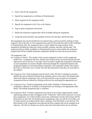 2. Enter a title for the assignment.

 3. Specify the assignment as Acid/base or Potentiometric

 4. Select reagents for the assignment shelf.

 5. Specify the assignment as By Class or By Student.

 6. Type or paste assignment instructions.

 7. Define the stockroom reagents that will be available during the assignment.

 8. Assign the points possible, auto-grading criterion, the start date, and the due date.

The assignment area can be divided into two general areas, each accessed by clicking on their
respective tab on the left: (1) The assignment area and (2) The stockroom shelves (the Acid/Base
or Potentiometric tab). The assignment area is used to define the major portions of the
assignment including the unknowns, points possible, grading, start date, and due date. The
stockroom shelves (either Acid/Base or Potentiometric) area is used to define the stockroom
reagents that will be available during the assignment. Details for each area are given below.

The Assignment Tab
(a) Assignment Number. The number of the current assignment is shown in the assignment
    number box. Assignments that have already been created can be accessed using the left and
    right arrows next to the box. It can take several seconds to update the assignment information
    as each assignment is accessed. Rapidly advancing through the assignments bypasses the
    assignment update for each intermediate assignment. The assignment number only reflects
    the order in which they were created. The start date determines when they are accessible to
    the students.

(b) Assignment Title. Each assignment must be given a title. The title is intended as an aid to
    identify the type of unknown that has been assigned, and it is also used as the default name
    when archiving the assignment. (See Archiving and Retrieving Assignments for details.)
    Assignment titles are entered by clicking on the text box and typing the appropriate text.

(c) Assignment Type. Titration assignments can be either Acid/base or Potentiometric. An
    assignment is defined as Acid/base or Potentiometric by clicking on the appropriate radio
    button. The default assignment type is Acid/base.

(d) Assignment Shelf. A titration assignment can consist of up to three reagent bottles usually
    representing unknowns that will appear on the “Unknowns” shelf in the stockroom. For acid-
    base assignments, two of these bottles can be any combination of acids and/or bases and the
    third can be an inert salt. For potentiometric assignments, there can only be two bottles, one
    of which must be an oxidant and the other a reductant. The third bottle is not allowed. The
    three buttons in the Assignment area represent the three reagents that can be assigned as an
    unknown. The first two buttons are used to select the acids and/or bases for an acid-base


                                                28
 