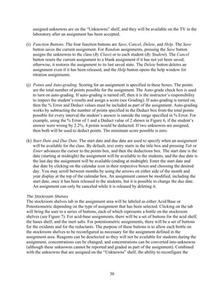 assigned unknowns are on the “Unknowns” shelf, and they will be available on the TV in the
   laboratory after an assignment has been accepted.

(i) Function Buttons. The four function buttons are Save, Cancel, Delete, and Help. The Save
    button saves the current assignment. For Random assignments, pressing the Save button
    assigns the unknowns to the class (By Class) or to each student (By Student). The Cancel
    button resets the current assignment to a blank assignment if it has not yet been saved;
    otherwise, it restores the assignment to its last saved state. The Delete button deletes an
    assignment even if it has been released, and the Help button opens the help window for
    titration assignments.

(j) Points and Auto-grading. Scoring for an assignment is specified in these boxes. The points
    are the total number of points possible for the assignment. The Auto-grade check box is used
    to turn on auto-grading. If auto-grading is turned off, then it is the instructor’s responsibility
    to inspect the student’s results and assign a score (see Grading). If auto-grading is turned on,
    then the % Error and Deduct values must be included as part of the assignment. Auto-grading
    works by subtracting the number of points specified in the Deduct box from the total points
    possible for every interval the student’s answer is outside the range specified in % Error. For
    example, using the % Error of 1 and a Deduct value of 2 shown in Figure 6, if the student’s
    answer were wrong by 2.2%, 4 points would be deducted. If two unknowns are assigned,
    then both will be used to deduct points. The minimum score possible is zero.

(k) Start Date and Due Date. The start date and due date are used to specify when an assignment
    will be available for the class. By default, text entry starts in the title box and pressing Tab or
    Enter advances the cursor to the points box, and then the deductions box. The start date is the
    date (starting at midnight) the assignment will be available to the students, and the due date is
    the last day the assignment will be available (ending at midnight). Enter the start date and
    due date by clicking on the calendar icon in their respective boxes and choosing the desired
    day. You may scroll between months by using the arrows on either side of the month and
    year display at the top of the calendar box. An assignment cannot be modified, including the
    start date, once it has been released to the students, but it is possible to change the due date.
    An assignment can only be canceled while it is released by deleting it.

The Stockroom Shelves
The stockroom shelves tab in the assignment area will be labeled as either Acid/Base or
Potentiometric depending on the type of assignment that has been selected. Clicking on the tab
will bring the user to a series of buttons, each of which represents a bottle on the stockroom
shelves (see Figure 7). For acid-base assignments, there will be a set of buttons for the acid shelf,
the bases shelf, and the inert salts. For potentiometric assignments, there will be a set of buttons
for the oxidants and for the reductants. The purpose of these buttons is to allow each bottle on
the stockroom shelves to be reconfigured as necessary for the assignment defined in the
assignment area. Reagents can be deselected so they will not be available for students during the
assignment, concentrations can be changed, and concentrations can be converted into unknowns
(although these unknowns cannot be reported and graded as part of the assignment). Combined
with the unknowns that are assigned on the “Unknowns” shelf, the ability to reconfigure the



                                                  30
 