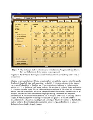 Figure 7. The stockroom shelves definition area in the Titration Assignment folder. Shown
           here are the buttons to define an acid-base assignment.
reagents on the stockroom shelves provides an enormous amount of flexibility for the level of
assignments.

Clicking on a reagent button will bring up a dialog box where (1) the reagent availability can be
deselected (the default state is all reagents are available), (2) the concentration for the reagent
can be specified as Fixed or Random, and (3) the concentration is Known or Unknown to the
student. An “x” in the box on each button indicates that a reagent is available for the assignment.
A Fixed concentration means that the concentration to be assigned to that bottle will be constant
and the same for each student. A Random concentration indicates that the concentration will be
assigned randomly within a concentration range specified by a minimum and maximum
concentration. A Random unknown or known can be assigned for the class or uniquely for each
student. Note that concentrations for aqueous reagents are specified in molarity and the
concentrations for solids are in weight percent. Clicking on the dropdown arrow to the left of the
buttons will drop down the details (concentration, unknown type, and its known or unknown
designation) associated with each reagent.



                                                31
 
