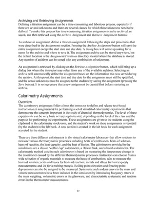 Archiving and Retrieving Assignments
Defining a titration assignment can be a time-consuming and laborious process, especially if
there are several unknowns and there are several classes for which these unknowns need to be
defined. To make this process less time consuming, titration assignments can be archived, or
saved, and then retrieved using the Archive Assignment and Retrieve Assignment buttons.

To archive an assignment, define a titration assignment following the steps and procedures that
were described in the Assignments section. Pressing the Archive Assignment button will save the
entire assignment except the start date and due date. A dialog box will come up asking for a
name for the archive and where to save it. The assignment archive can be stored anywhere, but
the default location is the Assignment/Titrations directory located where the database is stored.
Any number of archives can be stored with any combination of unknowns.

An assignment is retrieved by clicking on the Retrieve Assignment button, which will bring up a
dialog box where the instructor may select from any of the available archives. Selecting an
archive will automatically define the assignment based on the information that was saved during
the archive. At this point, the start date and due date for the assignment must still be specified,
and the actual unknowns must be assigned to the students by saving the assignment (pressing the
Save button). It is not necessary that a new assignment be created first before retrieving an
archive.

Calorimetry Assignments
Overview
The calorimetry assignment folder allows the instructor to define and release text-based
instructions (or assignments) for performing a set of simulated calorimetry experiments that
demonstrate the concepts important in the study of chemical thermodynamics. The level of these
experiments can be very basic or very sophisticated, depending on the level of the class and the
purpose for performing the experiments. These assignments are given to the students using the
clipboard in the calorimetry stockroom, and the student’s work on these assignments is recorded
(by the student) in the lab book. A new section is created in the lab book for each assignment
accepted by the student.

There are three different calorimeters in the virtual calorimetry laboratory that allow students to
measure various thermodynamic processes including heats of combustion, heats of solution,
heats of reaction, the heat capacity, and the heat of fusion. The calorimeters provided in the
simulations are a classic “coffee cup” calorimeter, a Dewar flask, and a bomb calorimeter. The
calorimetric method used in each calorimeter is based on measuring the temperature change in
the calorimeter caused by the different thermodynamic processes. Instructors can choose from a
wide selection of organic materials to measure the heats of combustion; salts to measure the
heats of solution; acids and bases for heats of reaction; metals and alloys for heat capacity
measurements; and ice for a melting process. Boiling point elevation and freezing point
depressions can also be assigned to be measured. Systematic and random errors in the mass and
volume measurements have been included in the simulation by introducing buoyancy errors in
the mass weighing, volumetric errors in the glassware, and characteristic systematic and random
errors in the thermometer measurements.


                                                32
 