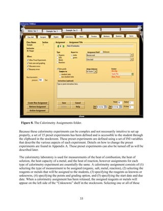 Figure 8. The Calorimetry Assignments folder.

Because these calorimetry experiments can be complex and not necessarily intuitive to set up
properly, a set of 15 preset experiments has been defined and is accessible to the student through
the clipboard in the stockroom. These preset experiments are defined using a set of INI variables
that describe the various aspects of each experiment. Details on how to change the preset
experiments are found in Appendix A. These preset experiments can also be turned off as will be
described later.

The calorimetry laboratory is used for measurements of the heat of combustion, the heat of
solution, the heat capacity of a metal, and the heat of reaction, however assignments for each
type of calorimetry experiment are essentially the same. A calorimetry assignment consists of (1)
selecting the type of measurement to be assigned (organic, salt, metal, reaction), (2) selecting the
reagents or metals that will be assigned to the students, (3) specifying the reagents as knowns or
unknowns, (4) specifying the points and grading option, and (5) specifying the start date and due
date. When a calorimetry assignment has been released, the assigned reagents or metals will
appear on the left side of the “Unknowns” shelf in the stockroom. Selecting one or all of these



                                                33
 