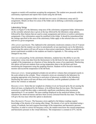 reagents or metals will constitute accepting the assignment. The student now proceeds with the
calorimetry experiment and reports their results using the lab book.

The calorimetry assignment folder is divided into two areas: (1) laboratory setup and (2)
assignments. Details on these two areas of the folder and on defining a calorimetry assignment
are given below.

Laboratory Setup
Shown in Figure 8 is the laboratory setup area of the calorimetry assignment folder. Information
on the currently selected class is given at the top, followed by the laboratory setup options,
followed by three buttons that are used to create assignments and retrieve or archive calorimetry
assignments. Class information cannot be modified in this folder. It should be remembered that
the settings specified in this area of the calorimetry folder apply to the selected class as a whole
and not to a given assignment.

Allow preset experiments. The clipboard in the calorimetry stockroom contains a list of 15 preset
experiments that the student can select to automatically set up experiments out in the laboratory.
Deselecting this option will turn off access to these preset experiments. Details on modifying the
preset experiments available to the students are found in Appendix A. This setting can be
changed at any time.

Auto save and graphing. In the calorimetry laboratory, students have the ability to save the
temperature versus time data from the thermometer to the lab book for later analysis and to view
a graph of the temperature as a function of time during the course of an experiment. Deselecting
this option will prevent students from saving temperature data to the lab book and from
monitoring the temperature using the graphing function. Students will be forced to manually
monitor and record the temperature in the lab book.

Glassware errors. Actual graduated cylinders do not deliver volumes that correspond exactly to
the scale etched on the cylinder. These volumetric errors are simulated in the laboratory by
assigning appropriate error functions to each piece of glassware available in the laboratory.
Deselecting this option will turn off these error functions, and the graduated cylinders will
deliver the volumes as indicated.

Buoyancy errors. Items that are weighed on a balance in air are buoyed up by the air causing the
observed mass, as displayed by the balance, to be different than the true mass. This buoyancy
correction is small but does make a statistically significant contribution when accuracies
approaching 0.1% are needed. The mass readings displayed on the analytical balance in the
simulation are observed masses and have been reverse corrected from the true mass. The balance
will give the true mass when this option is deselected.

Base Barometric Pressure. The buoyancy errors applied to the balance readings require
knowledge of the density of air among other things. The density of air can be calculated using a
variety of methods, but each requires knowledge of the temperature and barometric pressure.
Therefore, in order to correct for buoyancy errors, the student must know the current temperature
and barometric pressure in the virtual laboratory. The temperature is constant at 25°C, but the


                                                 34
 