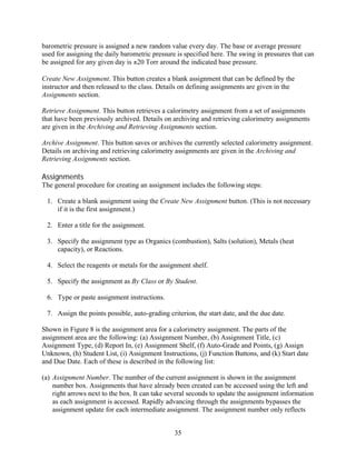 barometric pressure is assigned a new random value every day. The base or average pressure
used for assigning the daily barometric pressure is specified here. The swing in pressures that can
be assigned for any given day is ±20 Torr around the indicated base pressure.

Create New Assignment. This button creates a blank assignment that can be defined by the
instructor and then released to the class. Details on defining assignments are given in the
Assignments section.

Retrieve Assignment. This button retrieves a calorimetry assignment from a set of assignments
that have been previously archived. Details on archiving and retrieving calorimetry assignments
are given in the Archiving and Retrieving Assignments section.

Archive Assignment. This button saves or archives the currently selected calorimetry assignment.
Details on archiving and retrieving calorimetry assignments are given in the Archiving and
Retrieving Assignments section.

Assignments
The general procedure for creating an assignment includes the following steps:

 1. Create a blank assignment using the Create New Assignment button. (This is not necessary
    if it is the first assignment.)

 2. Enter a title for the assignment.

 3. Specify the assignment type as Organics (combustion), Salts (solution), Metals (heat
    capacity), or Reactions.

 4. Select the reagents or metals for the assignment shelf.

 5. Specify the assignment as By Class or By Student.

 6. Type or paste assignment instructions.

 7. Assign the points possible, auto-grading criterion, the start date, and the due date.

Shown in Figure 8 is the assignment area for a calorimetry assignment. The parts of the
assignment area are the following: (a) Assignment Number, (b) Assignment Title, (c)
Assignment Type, (d) Report In, (e) Assignment Shelf, (f) Auto-Grade and Points, (g) Assign
Unknown, (h) Student List, (i) Assignment Instructions, (j) Function Buttons, and (k) Start date
and Due Date. Each of these is described in the following list:

(a) Assignment Number. The number of the current assignment is shown in the assignment
    number box. Assignments that have already been created can be accessed using the left and
    right arrows next to the box. It can take several seconds to update the assignment information
    as each assignment is accessed. Rapidly advancing through the assignments bypasses the
    assignment update for each intermediate assignment. The assignment number only reflects


                                                35
 