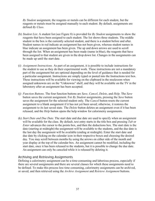 By Student assignment, the reagents or metals can be different for each student, but the
   reagents or metals must be assigned manually to each student. By default, assignments are
   defined By Class.

(h) Student List. A student list (see Figure 8) is provided for By Student assignments to show the
    reagents that have been assigned to each student. The list shows three students. The middle
    student in the box is the currently selected student, and there is a student before and after.
    Student names in red indicate an assignment has not been given, whereas student names in
    blue indicate an assignment has been given. The up and down arrows are used to scroll
    through the list. When an assignment has been made (name in blue), the reagents that have
    been assigned to that student are given in the drop down list. Changes in the assignments can
    be made up until the start date.

(i) Assignment Instructions. As part of an assignment, it is possible to include instructions for
    the student to use as they do their experimental work. These instructions are not a mandatory
    part of the assignment but are optional depending on the level of guidance that is needed for
    a particular assignment. Instructions are simply typed or pasted into the Instructions text box.
    These instructions will be available for viewing on the clipboard in the stockroom when
    assigned unknowns are on the “Unknowns” shelf, and they will be available on the TV in the
    laboratory after an assignment has been accepted.

(j) Function Buttons. The four function buttons are Save, Cancel, Delete, and Help. The Save
    button saves the current assignment. For By Student assignments, pressing the Save button
    saves the assignment for the selected student only. The Cancel button resets the current
    assignment to a blank assignment if it has not yet been saved; otherwise, it restores the
    assignment to its last saved state. The Delete button deletes an assignment even if it has been
    released, and the Help button opens the help window for calorimetry assignments.

(k) Start Date and Due Date. The start date and due date are used to specify when an assignment
    will be available for the class. By default, text entry starts in the title box and pressing Tab or
    Enter advances the cursor to the points box, and then the deductions box. The start date is the
    date (starting at midnight) the assignment will be available to the students, and the due date is
    the last day the assignment will be available (ending at midnight). Enter the start date and
    due date by clicking on the calendar icon in their respective boxes and choosing the desired
    day. You may scroll between months by using the arrows on either side of the month and
    year display at the top of the calendar box. An assignment cannot be modified, including the
    start date, once it has been released to the students, but it is possible to change the due date.
    An assignment can only be canceled while it is released by deleting it.

Archiving and Retrieving Assignments
Defining a calorimetry assignment can be a time-consuming and laborious process, especially if
there are several assignments and there are several classes for which these assignments need to
be defined. To make this process less time consuming, calorimetry assignments can be archived,
or saved, and then retrieved using the Archive Assignment and Retrieve Assignment buttons.




                                                  37
 