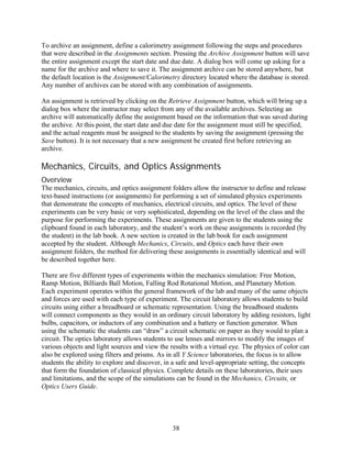 To archive an assignment, define a calorimetry assignment following the steps and procedures
that were described in the Assignments section. Pressing the Archive Assignment button will save
the entire assignment except the start date and due date. A dialog box will come up asking for a
name for the archive and where to save it. The assignment archive can be stored anywhere, but
the default location is the Assignment/Calorimetry directory located where the database is stored.
Any number of archives can be stored with any combination of assignments.

An assignment is retrieved by clicking on the Retrieve Assignment button, which will bring up a
dialog box where the instructor may select from any of the available archives. Selecting an
archive will automatically define the assignment based on the information that was saved during
the archive. At this point, the start date and due date for the assignment must still be specified,
and the actual reagents must be assigned to the students by saving the assignment (pressing the
Save button). It is not necessary that a new assignment be created first before retrieving an
archive.

Mechanics, Circuits, and Optics Assignments
Overview
The mechanics, circuits, and optics assignment folders allow the instructor to define and release
text-based instructions (or assignments) for performing a set of simulated physics experiments
that demonstrate the concepts of mechanics, electrical circuits, and optics. The level of these
experiments can be very basic or very sophisticated, depending on the level of the class and the
purpose for performing the experiments. These assignments are given to the students using the
clipboard found in each laboratory, and the student’s work on these assignments is recorded (by
the student) in the lab book. A new section is created in the lab book for each assignment
accepted by the student. Although Mechanics, Circuits, and Optics each have their own
assignment folders, the method for delivering these assignments is essentially identical and will
be described together here.

There are five different types of experiments within the mechanics simulation: Free Motion,
Ramp Motion, Billiards Ball Motion, Falling Rod Rotational Motion, and Planetary Motion.
Each experiment operates within the general framework of the lab and many of the same objects
and forces are used with each type of experiment. The circuit laboratory allows students to build
circuits using either a breadboard or schematic representation. Using the breadboard students
will connect components as they would in an ordinary circuit laboratory by adding resistors, light
bulbs, capacitors, or inductors of any combination and a battery or function generator. When
using the schematic the students can “draw” a circuit schematic on paper as they would to plan a
circuit. The optics laboratory allows students to use lenses and mirrors to modify the images of
various objects and light sources and view the results with a virtual eye. The physics of color can
also be explored using filters and prisms. As in all Y Science laboratories, the focus is to allow
students the ability to explore and discover, in a safe and level-appropriate setting, the concepts
that form the foundation of classical physics. Complete details on these laboratories, their uses
and limitations, and the scope of the simulations can be found in the Mechanics, Circuits, or
Optics Users Guide.




                                                38
 