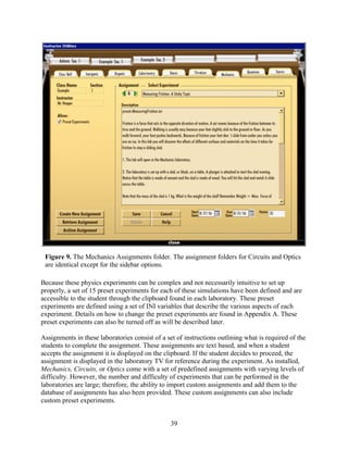 Figure 9. The Mechanics Assignments folder. The assignment folders for Circuits and Optics
 are identical except for the sidebar options.

Because these physics experiments can be complex and not necessarily intuitive to set up
properly, a set of 15 preset experiments for each of these simulations have been defined and are
accessible to the student through the clipboard found in each laboratory. These preset
experiments are defined using a set of INI variables that describe the various aspects of each
experiment. Details on how to change the preset experiments are found in Appendix A. These
preset experiments can also be turned off as will be described later.

Assignments in these laboratories consist of a set of instructions outlining what is required of the
students to complete the assignment. These assignments are text based, and when a student
accepts the assignment it is displayed on the clipboard. If the student decides to proceed, the
assignment is displayed in the laboratory TV for reference during the experiment. As installed,
Mechanics, Circuits, or Optics come with a set of predefined assignments with varying levels of
difficulty. However, the number and difficulty of experiments that can be performed in the
laboratories are large; therefore, the ability to import custom assignments and add them to the
database of assignments has also been provided. These custom assignments can also include
custom preset experiments.


                                                39
 