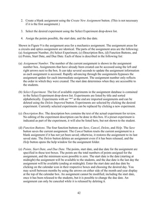 2. Create a blank assignment using the Create New Assignment button. (This is not necessary
    if it is the first assignment.)

 3. Select the desired experiment using the Select Experiment drop-down list.

 4. Assign the points possible, the start date, and the due date.

Shown in Figure 9 is the assignment area for a mechanics assignment. The assignment areas for
a circuits and optics assignment are identical. The parts of the assignment area are the following:
(a) Assignment Number, (b) Select Experiment, (c) Description Box, (d) Function Buttons, and
(e) Points, Start Date, and Due Date. Each of these is described in the following list:

(a) Assignment Number. The number of the current assignment is shown in the assignment
    number box. Assignments that have already been created can be accessed using the left and
    right arrows next to the box. It can take several seconds to update the assignment information
    as each assignment is accessed. Rapidly advancing through the assignments bypasses the
    assignment update for each intermediate assignment. The assignment number only reflects
    the order in which they were created. The start date determines when they are accessible to
    the students.

(b) Select Experiment. The list of available experiments in the assignment database is contained
    in the Select Experiment drop-down list. Experiments are listed by title and sorted
    alphabetically. Experiments with an “*” at the end are imported assignments and can be
    deleted using the Delete Imported button. Experiments are selected by clicking the desired
    experiment. Currently selected experiments can be replaced by clicking a new experiment.

(c) Description Box. The description box contains the text of the actual experiment for review.
    No editing of the experiment description can be done in this box. If a preset experiment is
    indicated as part of the experiment, it will also be listed here, but not shown to the student.

(d) Function Buttons. The four function buttons are Save, Cancel, Delete, and Help. The Save
    button saves the current assignment. The Cancel button resets the current assignment to a
    blank assignment if it has not yet been saved; otherwise, it restores the assignment to its last
    saved state. The Delete button deletes an assignment even if it has been released, and the
    Help button opens the help window for the assignment folder.

(e) Points, Start Date, and Due Date. The points, start date, and due date for the assignment are
    specified in these text boxes. The points are the total numbers of points assigned for the
    assignment, and the minimum score possible is zero. The start date is the date (starting at
    midnight) the assignment will be available to the students, and the due date is the last day the
    assignment will be available (ending at midnight). Enter the start date and due date by
    clicking on the calendar icon in their respective boxes and choosing the desired day. You
    may scroll between months by using the arrows on either side of the month and year display
    at the top of the calendar box. An assignment cannot be modified, including the start date,
    once it has been released to the students, but it is possible to change the due date. An
    assignment can only be canceled while it is released by deleting it.


                                                 42
 