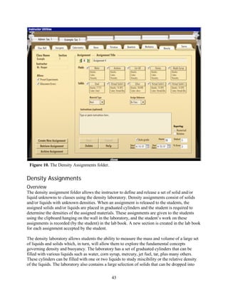 Figure 10. The Density Assignments folder.


Density Assignments
Overview
The density assignment folder allows the instructor to define and release a set of solid and/or
liquid unknowns to classes using the density laboratory. Density assignments consist of solids
and/or liquids with unknown densities. When an assignment is released to the students, the
assigned solids and/or liquids are placed in graduated cylinders and the student is required to
determine the densities of the assigned materials. These assignments are given to the students
using the clipboard hanging on the wall in the laboratory, and the student’s work on these
assignments is recorded (by the student) in the lab book. A new section is created in the lab book
for each assignment accepted by the student.

The density laboratory allows students the ability to measure the mass and volume of a large set
of liquids and solids which, in turn, will allow them to explore the fundamental concepts
governing density and buoyancy. The laboratory has a set of graduated cylinders that can be
filled with various liquids such as water, corn syrup, mercury, jet fuel, tar, plus many others.
These cylinders can be filled with one or two liquids to study miscibility or the relative density
of the liquids. The laboratory also contains a large selection of solids that can be dropped into

                                                43
 