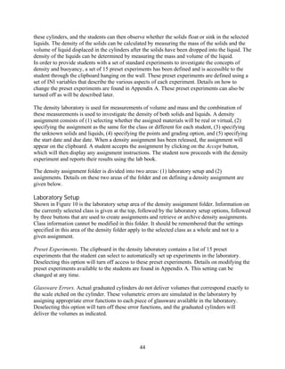 these cylinders, and the students can then observe whether the solids float or sink in the selected
liquids. The density of the solids can be calculated by measuring the mass of the solids and the
volume of liquid displaced in the cylinders after the solids have been dropped into the liquid. The
density of the liquids can be determined by measuring the mass and volume of the liquid.
In order to provide students with a set of standard experiments to investigate the concepts of
density and buoyancy, a set of 15 preset experiments has been defined and is accessible to the
student through the clipboard hanging on the wall. These preset experiments are defined using a
set of INI variables that describe the various aspects of each experiment. Details on how to
change the preset experiments are found in Appendix A. These preset experiments can also be
turned off as will be described later.

The density laboratory is used for measurements of volume and mass and the combination of
these measurements is used to investigate the density of both solids and liquids. A density
assignment consists of (1) selecting whether the assigned materials will be real or virtual, (2)
specifying the assignment as the same for the class or different for each student, (3) specifying
the unknown solids and liquids, (4) specifying the points and grading option, and (5) specifying
the start date and due date. When a density assignment has been released, the assignment will
appear on the clipboard. A student accepts the assignment by clicking on the Accept button,
which will then display any assignment instructions. The student now proceeds with the density
experiment and reports their results using the lab book.

The density assignment folder is divided into two areas: (1) laboratory setup and (2)
assignments. Details on these two areas of the folder and on defining a density assignment are
given below.

Laboratory Setup
Shown in Figure 10 is the laboratory setup area of the density assignment folder. Information on
the currently selected class is given at the top, followed by the laboratory setup options, followed
by three buttons that are used to create assignments and retrieve or archive density assignments.
Class information cannot be modified in this folder. It should be remembered that the settings
specified in this area of the density folder apply to the selected class as a whole and not to a
given assignment.

Preset Experiments. The clipboard in the density laboratory contains a list of 15 preset
experiments that the student can select to automatically set up experiments in the laboratory.
Deselecting this option will turn off access to these preset experiments. Details on modifying the
preset experiments available to the students are found in Appendix A. This setting can be
changed at any time.

Glassware Errors. Actual graduated cylinders do not deliver volumes that correspond exactly to
the scale etched on the cylinder. These volumetric errors are simulated in the laboratory by
assigning appropriate error functions to each piece of glassware available in the laboratory.
Deselecting this option will turn off these error functions, and the graduated cylinders will
deliver the volumes as indicated.




                                                44
 