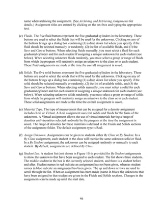 name when archiving the assignment. (See Archiving and Retrieving Assignments for
   details.) Assignment titles are entered by clicking on the text box and typing the appropriate
   text.

(c) Fluids. The five fluid buttons represent the five graduated cylinders in the laboratory. These
    buttons are used to select the fluids that will be used for the unknowns. Clicking on any of
    the buttons brings up a dialog box containing (1) a drop down list where you specify if the
    fluid should be selected manually or randomly, (2) the list of available fluids, and (3) the
    Save and Cancel buttons. When selecting fluids manually, you must select a fluid for each
    graduated cylinder and for each student if assigning a unique unknown for each student (see
    below). When selecting unknown fluids randomly, you must select a group or range of fluids
    from which the program will randomly assign an unknown to the class or to each student.
    These fluid assignments are made at the time the overall assignment is saved.

(d) Solids. The five solid buttons represent the five graduated cylinders in the laboratory. These
    buttons are used to select the solids that will be used for the unknowns. Clicking on any of
    the buttons brings up a dialog box containing (1) a drop down list where you specify if the
    solid should be selected manually or randomly, (2) the list of available solids, and (3) the
    Save and Cancel buttons. When selecting solids manually, you must select a solid for each
    graduated cylinder and for each student if assigning a unique unknown for each student (see
    below). When selecting unknown solids randomly, you must select a group or range of solids
    from which the program will randomly assign an unknown to the class or to each student.
    These solid assignments are made at the time the overall assignment is saved.

(e) Material Type. The type of measurement that can be assigned for a density assignment
    includes Real or Virtual. A Real assignment uses real solids and fluids for the basis of the
    unknowns. A Virtual assignment allows the use of virtual materials having a range of
    densities and viscosities selected randomly by the program at the time the assignment is
    saved. The range of densities for these materials is defined in the Fluids and Solids sections
    of the assignment folder. The default assignment type is Real.

(f) Assign Unknown. Assignments can be given to students either By Class or By Student. In a
    By Class assignment, each student in the class will receive the same unknown solid or fluid.
    In a By Student assignment, the unknowns can be assigned randomly or manually to each
    student. By default, assignments are defined By Class.

(g) Student List. A student list (not shown in Figure 10) is provided for By Student assignments
    to show the unknowns that have been assigned to each student. The list shows three students.
    The middle student in the box is the currently selected student, and there is a student before
    and after. Student names in red indicate an assignment has not been given, whereas student
    names in blue indicate an assignment has been given. The up and down arrows are used to
    scroll through the list. When an assignment has been made (name in blue), the unknowns that
    have been assigned to that student are given in the Fluids and Solids sections. Changes in the
    assignments can be made up until the start date.




                                                46
 