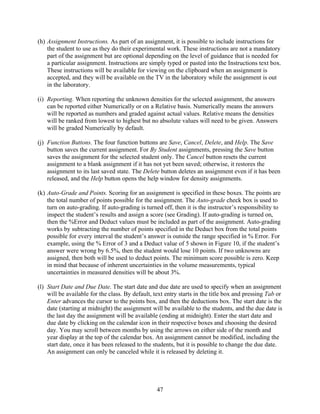 (h) Assignment Instructions. As part of an assignment, it is possible to include instructions for
    the student to use as they do their experimental work. These instructions are not a mandatory
    part of the assignment but are optional depending on the level of guidance that is needed for
    a particular assignment. Instructions are simply typed or pasted into the Instructions text box.
    These instructions will be available for viewing on the clipboard when an assignment is
    accepted, and they will be available on the TV in the laboratory while the assignment is out
    in the laboratory.

(i) Reporting. When reporting the unknown densities for the selected assignment, the answers
    can be reported either Numerically or on a Relative basis. Numerically means the answers
    will be reported as numbers and graded against actual values. Relative means the densities
    will be ranked from lowest to highest but no absolute values will need to be given. Answers
    will be graded Numerically by default.

(j) Function Buttons. The four function buttons are Save, Cancel, Delete, and Help. The Save
    button saves the current assignment. For By Student assignments, pressing the Save button
    saves the assignment for the selected student only. The Cancel button resets the current
    assignment to a blank assignment if it has not yet been saved; otherwise, it restores the
    assignment to its last saved state. The Delete button deletes an assignment even if it has been
    released, and the Help button opens the help window for density assignments.

(k) Auto-Grade and Points. Scoring for an assignment is specified in these boxes. The points are
    the total number of points possible for the assignment. The Auto-grade check box is used to
    turn on auto-grading. If auto-grading is turned off, then it is the instructor’s responsibility to
    inspect the student’s results and assign a score (see Grading). If auto-grading is turned on,
    then the %Error and Deduct values must be included as part of the assignment. Auto-grading
    works by subtracting the number of points specified in the Deduct box from the total points
    possible for every interval the student’s answer is outside the range specified in % Error. For
    example, using the % Error of 3 and a Deduct value of 5 shown in Figure 10, if the student’s
    answer were wrong by 6.5%, then the student would lose 10 points. If two unknowns are
    assigned, then both will be used to deduct points. The minimum score possible is zero. Keep
    in mind that because of inherent uncertainties in the volume measurements, typical
    uncertainties in measured densities will be about 3%.

(l) Start Date and Due Date. The start date and due date are used to specify when an assignment
    will be available for the class. By default, text entry starts in the title box and pressing Tab or
    Enter advances the cursor to the points box, and then the deductions box. The start date is the
    date (starting at midnight) the assignment will be available to the students, and the due date is
    the last day the assignment will be available (ending at midnight). Enter the start date and
    due date by clicking on the calendar icon in their respective boxes and choosing the desired
    day. You may scroll between months by using the arrows on either side of the month and
    year display at the top of the calendar box. An assignment cannot be modified, including the
    start date, once it has been released to the students, but it is possible to change the due date.
    An assignment can only be canceled while it is released by deleting it.




                                                  47
 