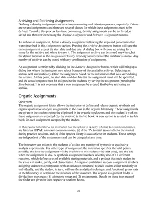 Archiving and Retrieving Assignments
Defining a density assignment can be a time-consuming and laborious process, especially if there
are several assignments and there are several classes for which these assignments need to be
defined. To make this process less time consuming, density assignments can be archived, or
saved, and then retrieved using the Archive Assignment and Retrieve Assignment buttons.

To archive an assignment, define a density assignment following the steps and procedures that
were described in the Assignments section. Pressing the Archive Assignment button will save the
entire assignment except the start date and due date. A dialog box will come up asking for a
name for the archive and where to save it. The assignment archive can be stored anywhere, but
the default location is the Assignment/Density directory located where the database is stored. Any
number of archives can be stored with any combination of assignments.

An assignment is retrieved by clicking on the Retrieve Assignment button, which will bring up a
dialog box where the instructor may select from any of the available archives. Selecting an
archive will automatically define the assignment based on the information that was saved during
the archive. At this point, the start date and due date for the assignment must still be specified,
and the actual reagents must be assigned to the students by saving the assignment (pressing the
Save button). It is not necessary that a new assignment be created first before retrieving an
archive.

Organic Assignments
Overview
The organic assignment folder allows the instructor to define and release organic synthesis and
organic qualitative analysis assignments to the class in the organic laboratory. These assignments
are given to the students using the clipboard in the organic stockroom, and the student’s work on
these assignments is recorded (by the student) in the lab book. A new section is created in the lab
book for each assignment accepted by the student.

In the organic laboratory, the instructor has the option to specify whether (a) compound names
are listed as IUPAC names or common names, (b) if the TV tutorial is available to the student
during practice sessions, and (c) if the spectra library is available to the students. These settings
are independent of the assignments and can be changed at any time.

The instructor can assign to the students of a class any number of synthesis or qualitative
analysis experiments. For either type of assignment, the instructor specifies the total points
possible, the date the assignment will be available to the students (the start date), and the date
when the assignment is due. A synthesis assignment involves selecting one of 17 different
reactions, which defines a set of available starting materials, and a product that each student in
the class will make, purify, and characterize. An organic qualitative analysis assignment involves
assigning unknowns (compounds with an unknown structure) to each student either randomly or
individually, and the student, in turn, will use the analytical techniques and functional group tests
in the laboratory to determine the structure of the unknown. The organic assignment folder is
divided into two areas: (1) laboratory setup and (2) assignments. Details on these two areas of
the folder are given in their respective sections below.


                                                  48
 
