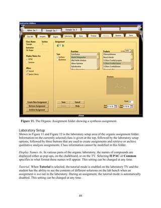 Figure 11. The Organic Assignment folder showing a synthesis assignment.


Laboratory Setup
Shown in Figure 11 and Figure 12 is the laboratory setup area of the organic assignment folder.
Information on the currently selected class is given at the top, followed by the laboratory setup
options, followed by three buttons that are used to create assignments and retrieve or archive
qualitative analysis assignments. Class information cannot be modified in this folder.

Display Names As. In various parts of the organic laboratory, the names of compounds are
displayed either as pop-ups, on the chalkboard, or on the TV. Selecting IUPAC or Common
specifies in what format these names will appear. This setting can be changed at any time.

Tutorial. When Tutorial is selected, the tutorial mode is enabled on the laboratory TV and the
student has the ability to see the contents of different solutions on the lab bench when an
assignment is not out in the laboratory. During an assignment, the tutorial mode is automatically
disabled. This setting can be changed at any time.




                                                49
 