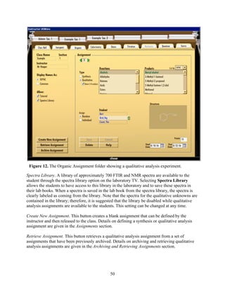 Figure 12. The Organic Assignment folder showing a qualitative analysis experiment.

Spectra Library. A library of approximately 700 FTIR and NMR spectra are available to the
student through the spectra library option on the laboratory TV. Selecting Spectra Library
allows the students to have access to this library in the laboratory and to save these spectra in
their lab books. When a spectra is saved in the lab book from the spectra library, the spectra is
clearly labeled as coming from the library. Note that the spectra for the qualitative unknowns are
contained in the library; therefore, it is suggested that the library be disabled while qualitative
analysis assignments are available to the students. This setting can be changed at any time.

Create New Assignment. This button creates a blank assignment that can be defined by the
instructor and then released to the class. Details on defining a synthesis or qualitative analysis
assignment are given in the Assignments section.

Retrieve Assignment. This button retrieves a qualitative analysis assignment from a set of
assignments that have been previously archived. Details on archiving and retrieving qualitative
analysis assignments are given in the Archiving and Retrieving Assignments section.




                                                 50
 