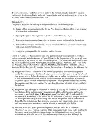 Archive Assignment. This button saves or archives the currently selected qualitative analysis
assignment. Details on archiving and retrieving qualitative analysis assignments are given in the
Archiving and Retrieving Assignments section.

Assignments
The general procedure for creating an assignment includes the following steps:

 1. Create a blank assignment using the Create New Assignment button. (This is not necessary
    if it is the first assignment.)

 2. Specify the type of the assignment as Synthesis or Qualitative Analysis.

 3. For synthesis assignments, choose the reaction and product to be made by the students.

 4. For qualitative analysis experiments, choose the set of unknowns (or retrieve an archive)
    and assign them to the students.

 5. Assign the points possible, the start date, and the due date.

Shown in Figure 12 is the assignment area for a qualitative analysis assignment. A synthesis
assignment screen is similar (shown in Figure 11) except for the contents of the two scroll boxes
and the absence of the student list (described subsequently). The parts of the assignment area are
the following: (a) Assignment Number; (b) Assignment Type; (c) Reactions/Class Scroll Box;
(d) Products/Unknown Scroll Box; (e) Points, Start Date, and Due Date; (f) Student List; (g)
Structure Display Box; and (h) Function Buttons. Each of these is described in the following list:

(a) Assignment Number. The number of the current assignment is shown in the assignment
    number box. Assignments that have already been created can be accessed using the left and
    right arrows next to the box. It can take several seconds to update the assignment information
    as each assignment is accessed. Rapidly advancing through the assignments bypasses the
    assignment update for each intermediate assignment. The assignment number only reflects
    the order in which they were created. The start date determines when they are accessible to
    the students.

(b) Assignment Type. The type of assignment is selected by clicking the Synthesis or Qualitative
    radio buttons. For a qualitative analysis assignment, additional information defining the
    assignment is also listed. Show C–H Analysis specifies whether a C–H analysis of the
    unknowns will be available to the student for this assignment. Qualitative analysis unknowns
    can be assigned randomly or individually. In a random assignment, a set of unknowns is
    defined by the instructor and then randomly assigned to each student in the class. In an
    individual assignment, an unknown can be selected for each student in the list.

(c) Reactions Scroll Box. For a synthesis assignment, the first scroll box is labeled as
    “Reactions” and lists 17 named reactions. These same reactions are listed on the clipboard in
    the organic stockroom. Selecting a reaction on the clipboard defines a set of starting
    materials from which the student is free to choose to perform a reaction. Although the


                                                51
 