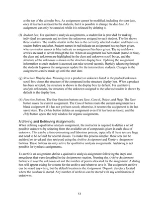 at the top of the calendar box. An assignment cannot be modified, including the start date,
   once it has been released to the students, but it is possible to change the due date. An
   assignment can only be canceled while it is released by deleting it.

(f) Student List. For qualitative analysis assignments, a student list is provided for making
    individual assignments and to show the unknowns assigned to each student. The list shows
    three students. The middle student in the box is the currently selected student, and there is a
    student before and after. Student names in red indicate an assignment has not been given,
    whereas student names in blue indicate an assignment has been given. The up and down
    arrows are used to scroll through the list. When an assignment has been made (name in blue),
    the class and unknown are highlighted in the class and unknown scroll boxes, and the
    structure of the unknown is shown in the structure display box. Updating the assignment
    information as each student is accessed can take several seconds. Rapidly advancing through
    the students bypasses the assignment update for the intermediate students. Changes in the
    assignments can be made up until the start date.

(g) Structure Display Box. Mousing over a product or unknown listed in the product/unknown
    scroll box shows the structure of the compound in the structure display box. When a product
    has been selected, the structure is shown in the display box by default. For qualitative
    analysis unknowns, the structure of the unknown assigned to the selected student is shown by
    default in the display box.

(h) Function Buttons. The four function buttons are Save, Cancel, Delete, and Help. The Save
    button saves the current assignment. The Cancel button resets the current assignment to a
    blank assignment if it has not yet been saved; otherwise, it restores the assignment to its last
    saved state. The Delete button deletes an assignment even if it has been released, and the
    Help button opens the help window for organic assignments.

Archiving and Retrieving Assignments
When defining a qualitative analysis assignment, the instructor is required to define a set of
possible unknowns by selecting from the available set of compounds given in each class of
unknown. This can be a time-consuming and laborious process, especially if these sets are large
and need to be defined for several classes. To make this process simpler, these sets can be
archived or saved and then retrieved using the Archive Assignment and Retrieve Assignment
buttons. These buttons are only active for qualitative analysis assignments. Archiving is not
possible for synthesis assignments.

To archive an assignment, define a qualitative analysis assignment following the steps and
procedures that were described in the Assignments section. Pressing the Archive Assignment
button will save the unknown set and the number of points allocated for the assignment. A dialog
box will appear asking for a name for the archive and where to save it. The assignment archive
can be stored anywhere, but the default location is the Assignment /Organic directory located
where the database is stored. Any number of archives can be stored with any combination of
unknowns.




                                                 53
 