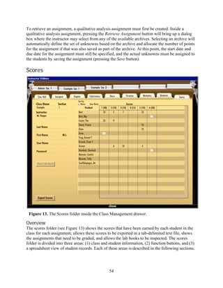 To retrieve an assignment, a qualitative analysis assignment must first be created. Inside a
qualitative analysis assignment, pressing the Retrieve Assignment button will bring up a dialog
box where the instructor may select from any of the available archives. Selecting an archive will
automatically define the set of unknowns based on the archive and allocate the number of points
for the assignment if that was also saved as part of the archive. At this point, the start date and
due date for the assignment must still be specified, and the actual unknowns must be assigned to
the students by saving the assignment (pressing the Save button).

Scores




 Figure 13. The Scores folder inside the Class Management drawer.

Overview
The scores folder (see Figure 13) shows the scores that have been earned by each student in the
class for each assignment, allows these scores to be exported in a tab-delimited text file, shows
the assignments that need to be graded, and allows the lab books to be inspected. The scores
folder is divided into three areas: (1) class and student information, (2) function buttons, and (3)
a spreadsheet view of student records. Each of these areas is described in the following sections.




                                                 54
 