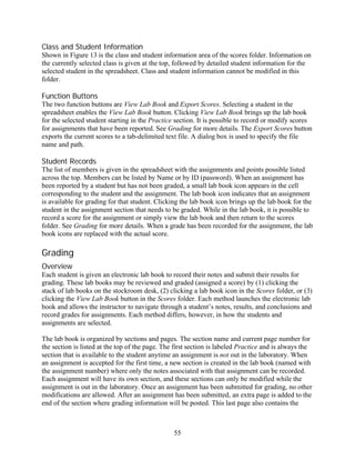 Class and Student Information
Shown in Figure 13 is the class and student information area of the scores folder. Information on
the currently selected class is given at the top, followed by detailed student information for the
selected student in the spreadsheet. Class and student information cannot be modified in this
folder.

Function Buttons
The two function buttons are View Lab Book and Export Scores. Selecting a student in the
spreadsheet enables the View Lab Book button. Clicking View Lab Book brings up the lab book
for the selected student starting in the Practice section. It is possible to record or modify scores
for assignments that have been reported. See Grading for more details. The Export Scores button
exports the current scores to a tab-delimited text file. A dialog box is used to specify the file
name and path.

Student Records
The list of members is given in the spreadsheet with the assignments and points possible listed
across the top. Members can be listed by Name or by ID (password). When an assignment has
been reported by a student but has not been graded, a small lab book icon appears in the cell
corresponding to the student and the assignment. The lab book icon indicates that an assignment
is available for grading for that student. Clicking the lab book icon brings up the lab book for the
student in the assignment section that needs to be graded. While in the lab book, it is possible to
record a score for the assignment or simply view the lab book and then return to the scores
folder. See Grading for more details. When a grade has been recorded for the assignment, the lab
book icons are replaced with the actual score.

Grading
Overview
Each student is given an electronic lab book to record their notes and submit their results for
grading. These lab books may be reviewed and graded (assigned a score) by (1) clicking the
stack of lab books on the stockroom desk, (2) clicking a lab book icon in the Scores folder, or (3)
clicking the View Lab Book button in the Scores folder. Each method launches the electronic lab
book and allows the instructor to navigate through a student’s notes, results, and conclusions and
record grades for assignments. Each method differs, however, in how the students and
assignments are selected.

The lab book is organized by sections and pages. The section name and current page number for
the section is listed at the top of the page. The first section is labeled Practice and is always the
section that is available to the student anytime an assignment is not out in the laboratory. When
an assignment is accepted for the first time, a new section is created in the lab book (named with
the assignment number) where only the notes associated with that assignment can be recorded.
Each assignment will have its own section, and these sections can only be modified while the
assignment is out in the laboratory. Once an assignment has been submitted for grading, no other
modifications are allowed. After an assignment has been submitted, an extra page is added to the
end of the section where grading information will be posted. This last page also contains the



                                                 55
 