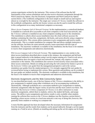 custom experiments written by the instructor. This version of the software has the full
functionality of the various simulations and can also receive electronic assignments through the
Web Connectivity Option. (See the Electronic Assignments and Web Connectivity Option
section below.) The workbook configuration is the most simple to install and use and requires
almost no oversight by the instructor. The single user version of Y Science installs the software in
the workbook configuration, and the site license version can also be used to install the software
in this configuration on as many institutional computers as necessary.

Direct Access Computer Lab (A Network Version). In this implementation, a centralized database
is installed on a network drive accessible to all client computers in the local area network, and
the Y Science software is installed on any client computers needing access to the simulations.
This installation is called a direct access installation since the client software accesses the
database containing the class lists, assignments, lab books, and scores directly using a mapped or
named network drive. This version allows instructors to give assignments and receive results
electronically. This is a simple installation for computer labs and allows multiple instructors to
use the software, but there are some network security issues associated with this type of
installation. The electronic workbook is available in this installation, but the focus is for students
to receive their assignments and unknowns electronically.

Web Access Computer Lab (A Network Version). This implementation is very similar to the
direct access installation described above except in this instance, the assignment and lab book
data is passed indirectly to the database using a servlet engine running on a TomCat web server.
This installation does not require a local area network but, instead, only requires a simple
connection to the internet. This installation also corrects several security issues associated with a
direct access connection. Details on setting up and using the web connectivity feature is given in
the Instructor Utilities user guide from the management perspective and in the various
simulation user guides from the student perspective. It is strongly suggested the user guides be
reviewed before trying to implement this version. Most questions and problems can be avoided if
the user guides are studied carefully. The electronic workbook is available in this installation, but
the focus is for students to receive their assignments and unknowns electronically.

Electronic Assignments and the Web Connectivity Option
As was described previously, one of the key features of the Y Science simulations is the ability to
give assignments to students using either worksheets out of an accompanying workbook or
electronically. Although worksheets are a convenient method to give assignments to students,
electronic assignments offer the largest variety of activities and the most control over them. The
purpose of the Instructor Utilities component of Y Science is to allow instructors to create
electronic assignments, submit them to students, retrieve the student lab books, and assign
scores. The ability to give assignments and retrieve results is only available when students
running the software have access to the Y Science database (see the Database section below).
Installing a direct access version in a local area network is one way of doing this; however, this
generally limits students to working in a computer lab.

A more flexible approach has been developed where the necessary information for assignments
from the instructor and the results from students can be passed indirectly through a servlet engine
running on a TomCat server. (Details on installing and setting up the servlet engine can be found


                                                  2
 