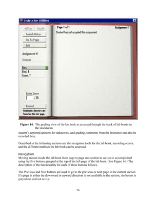 Figure 14. The grading view of the lab book as accessed through the stack of lab books in
            the stockroom.
student’s reported answers for unknowns, and grading comments from the instructor can also be
recorded here.

Described in the following sections are the navigation tools for the lab book, recording scores,
and the different methods the lab book can be accessed.

Navigation
Moving around inside the lab book from page to page and section to section is accomplished
using the five buttons grouped at the top of the left page of the lab book. (See Figure 14.) The
description of the functionality for each of these buttons follows.

The Previous and Next buttons are used to go to the previous or next page in the current section.
If a page in either the downward or upward direction is not available in the section, the button is
grayed out and not active.


                                                56
 