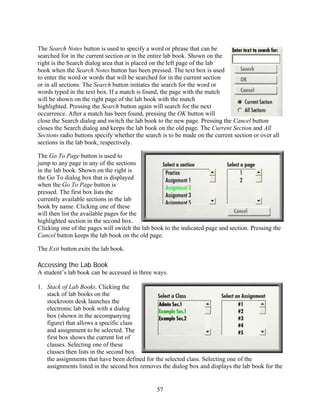 The Search Notes button is used to specify a word or phrase that can be
searched for in the current section or in the entire lab book. Shown on the
right is the Search dialog area that is placed on the left page of the lab
book when the Search Notes button has been pressed. The text box is used
to enter the word or words that will be searched for in the current section
or in all sections. The Search button initiates the search for the word or
words typed in the text box. If a match is found, the page with the match
will be shown on the right page of the lab book with the match
highlighted. Pressing the Search button again will search for the next
occurrence. After a match has been found, pressing the OK button will
close the Search dialog and switch the lab book to the new page. Pressing the Cancel button
closes the Search dialog and keeps the lab book on the old page. The Current Section and All
Sections radio buttons specify whether the search is to be made on the current section or over all
sections in the lab book, respectively.

The Go To Page button is used to
jump to any page in any of the sections
in the lab book. Shown on the right is
the Go To dialog box that is displayed
when the Go To Page button is
pressed. The first box lists the
currently available sections in the lab
book by name. Clicking one of these
will then list the available pages for the
highlighted section in the second box.
Clicking one of the pages will switch the lab book to the indicated page and section. Pressing the
Cancel button keeps the lab book on the old page.

The Exit button exits the lab book.

Accessing the Lab Book
A student’s lab book can be accessed in three ways.

1. Stack of Lab Books. Clicking the
   stack of lab books on the
   stockroom desk launches the
   electronic lab book with a dialog
   box (shown in the accompanying
   figure) that allows a specific class
   and assignment to be selected. The
   first box shows the current list of
   classes. Selecting one of these
   classes then lists in the second box
   the assignments that have been defined for the selected class. Selecting one of the
   assignments listed in the second box removes the dialog box and displays the lab book for the


                                                57
 