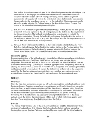 first student in the class with the lab book in the selected assignment section. (See Figure 14.)
   In the middle of the left page is a student list where the student shown in the box is the
   student to whom the current lab book belongs. Recording a score for this assignment
   automatically advances the lab book to the next student. Other students in the class can also
   be accessed using the up and down arrow keys in the student list. Other assignments can be
   viewed or graded using the Go To Page button or the Search Notes button. Pressing Exit
   returns to the select class/select assignment dialog box.

2. Lab Book Icon. When an assignment has been reported by a student, but has not been graded,
   a small lab book icon is placed in the cell corresponding to the student and the assignment in
   the Scores spreadsheet. The lab book icon indicates that an assignment is available for
   grading for that student. Clicking the lab book icon brings up the lab book for the student in
   the assignment section that needs to be graded. Recording a score for the assignment replaces
   the lab book icon with the score in the spreadsheet.

3. View Lab Book. Selecting a student listed in the Scores spreadsheet and clicking the View
   Lab Book button brings up the lab book for the student starting in the Practice section. The
   assignment sections of the lab book can be accessed using the Go To Page button or the
   Search Notes button. Scores can be modified or recorded in the assignment sections.

Recording Scores
In assignment sections of the lab book, a score box and Record button are available at the bottom
left page of the lab book. (See Figure 14.) If a score has already been recorded for the
assignment, then the score is shown in the score box; otherwise, the score box is blank. A score
is recorded or modified by (1) clicking the score box, typing the score, and pressing Enter or (2)
clicking the Record button. A score can be recorded for an assignment even if the assignment has
not been submitted; however, this will prevent the student from further work on the assignment
even if the due date has not passed. Also note that when recording scores, comments can be
recorded in the comment box (not shown) for each assignment for later student viewing.

Utilities
Overview
Since the class lists, assignments, scores, and lab books are stored in a centralized database, basic
backup and restore functions are available to protect against accidental or intentional corruption
of the database. In addition to these database utilities, there is also a Message utility that allows
an instructor to broadcast important information or reminders to the students of a selected class
on the chalkboard in the organic laboratory or the chalkboard in the general chemistry
laboratory. All of these functions are accessed by clicking the bottom drawer of the filing
cabinet. Inside the utilities drawer are manila folders, each of which performs a specific utility
function. These functions are described in the sections that follow.

Backup
The Backup folder contains a list of the 22 most recent backups listed by date and time with the
most recent backups listed first. Clicking the Perform Backup button performs a complete
backup of the current database. When the number of backups reaches 22, the oldest backup is


                                                 58
 
