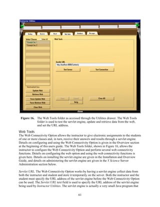 Figure 16. The Web Tools folder as accessed through the Utilities drawer. The Web Tools
            folder is used to test the servlet engine, update and retrieve data from the web,
            and set the URL address.

Web Tools
The Web Connectivity Option allows the instructor to give electronic assignments to the students
of one or more classes and, in turn, receive their answers and results through a servlet engine.
Details on configuring and using the Web Connectivity Option is given in the Overview section
at the beginning of this users guide. The Web Tools folder, shown in Figure 16, allows the
instructor to configure the Web Connectivity Option and perform several web connectivity
functions. Details on configuring the web option and using the web connectivity functions is
given here. Details on installing the servlet engine are given in the Installation and Overview
Guide, and details on administering the servlet engine are given in the Y Science Server
Administration section below.

Servlet URL. The Web Connectivity Option works by having a servlet engine collect data from
both the instructor and student and store it temporarily on the server. Both the instructor and the
student must specify the URL address of the servlet engine before the Web Connectivity Option
can be used. The Servlet URL text field is used to specify the URL address of the servlet engine
being used by Instructor Utilities. The servlet engine is actually a very small Java program that

                                                61
 