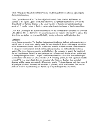 which retrieves all the data from the server and synchronizes the local database replacing any
duplicate information.

Force Update/Retrieve Web. The Force Update Web and Force Retrieve Web buttons are
identical to the regular Update and Retrieve functions except the Force functions copy all the
data either from the local database to the server (update) or from the server to the database
(retrieve). A regular Update or Retrieve moves only the data that is new or has been modified.

Clear Web. Clicking on this button clears the data for the selected off the context at the specified
URL address. This is a destructive process and prevents any students who may try to upload data
from doing so. A class can be re-established by simply performing and Update function.

Database
Local Database Location. The database that contains the classes, students, assignments, scores,
and lab books is stored either locally inside the main installed Y Science directory or it could be
stored elsewhere such as on a network drive where it can be shared with other client computers
in a direct access installation. Details on the database structure can be found in the Database
section. The Local Database Location text field allows the instructor to specify the location of
the working database that will be used by Instructor Utilities which, in turn, allows an instructor
to manage multiple databases. The path that is entered in the text field must be a complete path
and must end with /Data/ (or :Data:) For the OS X operating system, the path separators must be
colons (“:”). If an entered path does not contain a valid Y Science database then an initial
database will be created automatically. If you enter a valid Y Science database path, then you will
be prompted to enter a username and password to gain entry to the new database. The entered
path can be saved by either using the Return key or by clicking on the Save button.




                                                63
 