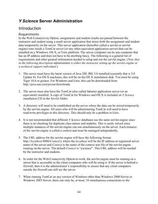 Y Science Server Administration
Introduction
Requirements
In the Web Connectivity Option, assignments and student results are passed between the
instructor and student using a small server application that stores both the assignment and student
data temporarily on the server. This server application (hereafter called a servlet or servlet
engine) runs inside a TomCat server (or any other equivalent application server) that can be
installed on a Windows, OS X, or Unix platform. The server computer can be any computer that
has an IP address and does not have to be anything fancy. The following is a general list of
requirements and other general information needed to setup and run the servlet engine. (Note that
in the following description administrator is either the instructor setting up the servlet engine or
a technical support individual.)

1. The server must have the latest version of Java 2SE JRE 5.0 installed (currently that is 5.0
   Update 8). For OS X machines, this will be on the OS X installation disk. You must be using
   Tiger 10.4 or greater. For Windows and Unix, this can be downloaded from
   http://java.sun.com/javase/downloads.

2. The server must also have the TomCat (also called Jakarta) application server (or an
   equivalent) installed. A copy of TomCat for Windows and OS X is included on Y Science
   installation CD in the Servlet folder.

3. A directory will need to be established on the server where the data can be stored temporarily
   by the servlet engine. All users who will be administering TomCat will need to have
   read/write privileges to this directory. This should only be a problem in Unix.

4. It is not recommended that different Y Science databases use the same servlet engine since
   there is no checking for duplicate class names and students. This is easily solved since
   multiple instances of the servlet engine can run simultaneously on the server. Each instance
   of the servlet engine is called a context and must be managed independently.

5. The URL address for the servlet engine will have the following format:
   http://localhost:8080/Context/y where the localhost will be the IP address or registered server
   name of the server and Context is the name of the context war file of the servlet engine
   running on the server. The default Context is “yscience”. This URL address will be needed
   by the instructor and students.

6. In order for the Web Connectivity Option to work, the servlet engine must be running on a
   server that is accessible to the client computers who will be using it. If the server is behind a
   firewall, then it is the administrator’s responsibility to ensure that any client computers
   outside the firewall can still see the server.

7. When running TomCat on any version of Windows other than Windows 2000 Server or
   Windows 2003 Server, there can only be, at most, 10 simultaneous connections to the


                                                 64
 