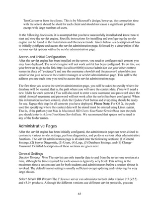 TomCat server from the clients. This is by Microsoft's design; however, the connection time
   with the server should be short for each client and should not cause a significant problem
   except with large numbers of users.

In the following discussion, it is assumped that you have successfully installed and know how to
start and stop the servlet engine. Specific instructions for installing and configuring the servlet
engine can be found in the Installation and Overview Guide. Given below is a description of how
to initially configure and access the servlet administration page, followed by a description of the
various servlet options within the servlet administration page.

Access and Initial Configuration
After the servlet engine has been installed on the server, you need to configure each context you
may have deployed. The servlet engine will not work until it has been configured. To do this, use
your browser to go to the link http://localhost:8080/yscience/admin (or use your other context
names in place of “yscience”) and use the username chemlab and the password chemlab (case
sensitive) to gain access to the context manager or servlet administration page. This will be the
address you use each time you need to access the servlet administration page.

The first time you access the servlet administration page, you will be asked to specify where the
database will be located, that is, the path where you will save the context data. (You will need a
new folder for each context.) You will also need to enter a new username and password since the
initial chemlab username and password will not work after the sevlet has been configured. When
this information has been entered, click the Update Path button and everything should be ready
for use. Repeat this step for all contexts you have deployed. Please Note: For OS X, the path
used for specifying where the context data will be stored must be entered using Linux syntax.
That is, if the path on your Mac is Macintosh HD:Users:YourName:ServletData then the path
you should enter is /Users/YourName/ServletData. We recommend that spaces not be used in
any of the folder names.

Administrative Pages
After the servlet engine has been initially configured, the administratin page can be re-visited to
customize various servlet settings, perform diagnostics, and perform various other administrative
functions. The servlet administration page is divided into the following sections: (1) General
Settings, (2) Server Diagnostic, (3) Users, (4) Logs, (5) Database Settings, and (6) Change
Password. Detailed descriptions of these sections are given next.

General Settings
Session Timeout Time The servlet can only transfer data to and from the server one session at a
time, although the time required for each session is typically very brief. This setting is the
maximum time a session can last for both students and administrators before a session timout is
invoked. The default timout setting is usually sufficient except updating and retrieving for very
large classes.

Select Server DB Version The Y Science server can administor to both older version 2.5 (v2.5)
and v3.0+ products. Although the different versions use different servlet protocols, you can


                                                65
 