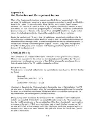 Appendix A
INI Variables and Management Issues
Many of the functions and simulation parameters used in Y Science are controlled by INI
variables. INI variables are numerical or text settings that are contained in a small set of INI files
found in the various Y Science directories. These INI files are text-based files all with the
extension “.ini” and can be viewed or edited in any simple text-based editor. It should be noted
that in these INI files, variables are grouped together in sections by a header line with the format
[name], where name is the name of the section. When adding INI variables to a file, the section
names, if not already present in the file, must be added along with the new variables.

During the installation of Y Science, these INI variables are set at what is considered to be the
optimal settings for most applications. However, many of these INI variables can be changed to
fit individual needs and applications. Given in this appendix is a description of most of these INI
variables and how they fit within the greater scope of Y Science. Along with a description of
these INI variables, many issues associated with the management and implementation of Y
Science will also be discussed.

ChemLab INI File
The ChemLab.ini file is the main INI file that controls the overall operation of the software.
Most of what is described in this section is a more detailed description of how the Y Science
simulations are configured and how some of these INI variables can be reconfigured. Given
below is a description of the INI variables that can be modified.

Database Issues
When Y Science is installed, a Chemlab.ini file is created in the main Y Science directory that has
the format

       [Database]
       DatabasePath = pathData       (PC)
       or
       DatabasePath = path:Data:       (Mac)

where path is the path to the Y Science directory chosen at the time of the installation. This INI
variable points to the Data directory where the login, class management files, and electronic lab
books are stored. For client installations, this variable points to the database on the server. For
local installations, the variable points to the local database.

During a direct client installation, the installer creates this variable based on where the client
installer was launched. If the installer was launched from the server in the Y Science directory,
then the variable should point to the correct database. If the direct client installer was copied to a
removable media (say, a USB drive), which is then used to install the client program, the INI
variable will default to the removable media drive. During the installation, an option is given to
enter the correct path for the server database. This path must include the Data (:Data:) part of
the path to the database.

                                                 A-1
 
