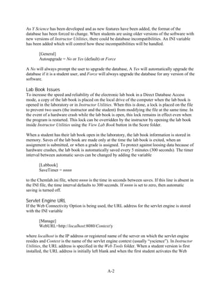 As Y Science has been developed and as new features have been added, the format of the
database has been forced to change. When students are using older versions of the software with
new versions of Instructor Utilities, there could be database incompatibilities. An INI variable
has been added which will control how these incompatibilities will be handled.

       [General]
       Autoupgrade = No or Yes (default) or Force

A No will always prompt the user to upgrade the database, A Yes will automatically upgrade the
database if it is a student user, and Force will always upgrade the database for any version of the
software.

Lab Book Issues
To increase the speed and reliability of the electronic lab book in a Direct Database Access
mode, a copy of the lab book is placed on the local drive of the computer when the lab book is
opened in the laboratory or in Instructor Utilities. When this is done, a lock is placed on the file
to prevent two users (the instructor and the student) from modifying the file at the same time. In
the event of a hardware crash while the lab book is open, this lock remains in effect even when
the program is restarted. This lock can be overridden by the instructor by opening the lab book
inside Instructor Utilities using the View Lab Book button in the Score folder.

When a student has their lab book open in the laboratory, the lab book information is stored in
memory. Saves of the lab book are made only at the time the lab book is exited, when an
assignment is submitted, or when a grade is assigned. To protect against loosing data because of
hardware crashes, the lab book is automatically saved every 5 minutes (300 seconds). The timer
interval between automatic saves can be changed by adding the variable

       [Labbook]
       SaveTimer = nnnn

to the Chemlab.ini file, where nnnn is the time in seconds between saves. If this line is absent in
the INI file, the time interval defaults to 300 seconds. If nnnn is set to zero, then automatic
saving is turned off.

Servlet Engine URL
If the Web Connectivity Option is being used, the URL address for the servlet engine is stored
with the INI variable

       [Manage]
       WebURL=http://localhost:8080/Context/y

where localhost is the IP address or registered name of the server on which the servlet engine
resides and Context is the name of the servlet engine context (usually “yscience”). In Instructor
Utilities, the URL address is specified in the Web Tools folder. When a student version is first
installed, the URL address is initially left blank and when the first student activates the Web



                                                A-2
 