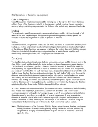 Brief descriptions of these areas are given next.

Class Management
Class Management functions are accessed by clicking one of the top two drawers of the filing
cabinet. Some of the functions available in these drawers include creating classes, managing
access privileges, defining assignments for the different labs, and viewing scores and lab books.

Grading
The grading of a specific assignment for an entire class is accessed by clicking the stack of lab
books on the desk. Depending on the type of assignment being graded, various options are
available to make the assignment of scores as painless as possible.

Utilities
Since the class lists, assignments, scores, and lab books are stored in a centralized database, basic
backup and restore functions are available to protect against accidental or intentional corruption
of the database. These functions are accessed by clicking the bottom drawer of the filing cabinet.
Other functions include broadcasting messages to a class or set of classes, handling web
connectivity for multiple classes, and changing the database location.

Database
The database that contains the classes, students, assignments, scores, and lab books is kept in the
Data folder, which is either installed with the software or in another common access location.
The database is stored as encrypted text files and cannot be accessed or modified without the
encryption key. All login information is stored in a separate file, and student lists, assignments,
and scores are stored in files for each individual class. A separate subdirectory is created for each
student inside the Data directory and contains the data for each student’s lab book. Because the
database is centralized and contains important grading information, simple backup and restore
functionality has been added to protect against accidental or intentional corruption of the
database. The backup and restore functions are not intended to protect against hardware failures.
Multiple databases can be managed using the same Instructor Utilities by changing the database
path in the Database folder in the Utilities drawer of the filing cabinet.

In a direct access client/server installation, the database (and other common files and directories)
must be kept on a mapped (PC) or named (Mac) network drive that all Y Science client
computers can access with read/write/erase privileges. In a web access client/server installation,
the database can be stored on a network drive if several instructors will need access to the
database or it can be kept on a local drive, even on a portable computer, as long as there is an
internet connection to allow for the update and retrieval of the web data. Details on using the
web connectivity functionality can be found in the Web Connectivity Option section.

Note: Multiple instances of the Instructor Utilities that are using the same database can be open
      at any given time. However, during grading, adding classes and students, and making
      assignments it is highly recommended that only one instance of Instructor Utilities is
      open at a time.


                                                    5
 