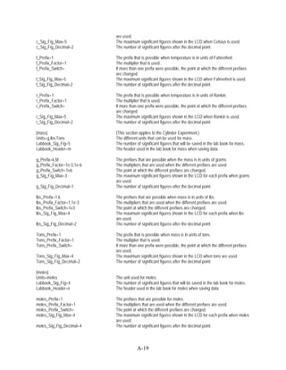are used.
c_Sig_Fig_Max=5             The maximum significant figures shown in the LCD when Celsius is used.
c_Sig_Fig_Decimal=2         The number of significant figures after the decimal point.

f_Prefix=1                  The prefix that is possible when temperature is in units of Fahrenheit.
f_Prefix_Factor=1           The multiplier that is used.
f_Prefix_Switch=            If more than one prefix were possible, the point at which the different prefixes
                            are changed.
f_Sig_Fig_Max=5             The maximum significant figures shown in the LCD when Fahrenheit is used.
f_Sig_Fig_Decimal=2         The number of significant figures after the decimal point.

r_Prefix=1                  The prefix that is possible when temperature is in units of Rankin.
r_Prefix_Factor=1           The multiplier that is used.
r_Prefix_Switch=            If more than one prefix were possible, the point at which the different prefixes
                            are changed.
r_Sig_Fig_Max=5             The maximum significant figures shown in the LCD when Rankin is used.
r_Sig_Fig_Decimal=2         The number of significant figures after the decimal point.

[mass]                      (This section applies to the Cylinder Experiment.)
Units=g,lbs,Tons            The different units that can be used for mass.
Labbook_Sig_Fig=5           The number of significant figures that will be saved in the lab book for mass.
Labbook_Header=m            The header used in the lab book for mass when saving data.

g_Prefix=k,M                The prefixes that are possible when the mass is in units of grams.
g_Prefix_Factor=1e-3,1e-6   The multipliers that are used when the different prefixes are used.
g_Prefix_Switch=1e6         The point at which the different prefixes are changed.
g_Sig_Fig_Max=3             The maximum significant figures shown in the LCD for each prefix when grams
                            are used.
g_Sig_Fig_Decimal=1         The number of significant figures after the decimal point.

lbs_Prefix=1,k              The prefixes that are possible when mass is in units of lbs.
lbs_Prefix_Factor=1,1e-3    The multipliers that are used when the different prefixes are used.
lbs_Prefix_Switch=1e3       The point at which the different prefixes are changed.
lbs_Sig_Fig_Max=4           The maximum significant figures shown in the LCD for each prefix when lbs
                            are used.
lbs_Sig_Fig_Decimal=2       The number of significant figures after the decimal point.

Tons_Prefix=1               The prefix that is possible when mass is in units of tons.
Tons_Prefix_Factor=1        The multiplier that is used.
Tons_Prefix_Switch=         If more than one prefix were possible, the point at which the different prefixes
                            are used.
Tons_Sig_Fig_Max=4          The maximum significant figures shown in the LCD when tons are used.
Tons_Sig_Fig_Decimal=2      The number of significant figures after the decimal point.

[moles]
Units=moles                 The unit used for moles.
Labbook_Sig_Fig=4           The number of significant figures that will be saved in the lab book for moles.
Labbook_Header=n            The header used in the lab book for moles when saving data.

moles_Prefix=1              The prefixes that are possible for moles.
moles_Prefix_Factor=1       The multipliers that are used when the different prefixes are used.
moles_Prefix_Switch=        The point at which the different prefixes are changed.
moles_Sig_Fig_Max=4         The maximum significant figures shown in the LCD for each prefix when moles
                            are used.
moles_Sig_Fig_Decimal=4     The number of significant figures after the decimal point.



                                        A-19
 