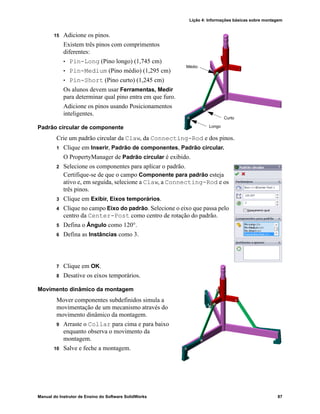 Lição 4: Informações básicas sobre montagem
Manual do Instrutor de Ensino do Software SolidWorks 87
15 Adicione os pinos.
Existem três pinos com comprimentos
diferentes:
• Pin-Long (Pino longo) (1,745 cm)
• Pin-Medium (Pino médio) (1,295 cm)
• Pin-Short (Pino curto) (1,245 cm)
Os alunos devem usar Ferramentas, Medir
para determinar qual pino entra em que furo.
Adicione os pinos usando Posicionamentos
inteligentes.
Padrão circular de componente
Crie um padrão circular da Claw, da Connecting-Rod e dos pinos.
1 Clique em Inserir, Padrão de componentes, Padrão circular.
O PropertyManager de Padrão circular é exibido.
2 Selecione os componentes para aplicar o padrão.
Certifique-se de que o campo Componente para padrão esteja
ativo e, em seguida, selecione a Claw, a Connecting-Rod e os
três pinos.
3 Clique em Exibir, Eixos temporários.
4 Clique no campo Eixo do padrão. Selecione o eixo que passa pelo
centro da Center-Post como centro de rotação do padrão.
5 Defina o Ângulo como 120°.
6 Defina as Instâncias como 3.
7 Clique em OK.
8 Desative os eixos temporários.
Movimento dinâmico da montagem
Mover componentes subdefinidos simula a
movimentação de um mecanismo através do
movimento dinâmico da montagem.
9 Arraste o Collar para cima e para baixo
enquanto observa o movimento da
montagem.
10 Salve e feche a montagem.
Longo
Curto
Médio
 