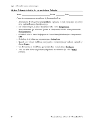 Lição 4: Informações básicas sobre montagem
88 Manual do Instrutor de Ensino do Software SolidWorks
Lição 4 Folha de trabalho do vocabulário — Gabarito
Nome: ______________________________Turma: _________ Data:_______________
Preencha os espaços com as palavras definidas pelas dicas.
1 A ferramenta de esboço Converter entidades copia uma ou mais curvas para um esboço
ativo projetando-as no plano do esboço.
2 Em uma montagem, as peças são referenciadas como: Componentes.
3 Relacionamentos que alinham e ajustam os componentes de uma montagem entre si:
Posicionamentos
4 O símbolo (f) na árvore de projetos do FeatureManager indica que o componente é:
Fixo
5 O símbolo (-) indica que o componente é: Subdefinido
6 Quando você cria um padrão de componente, o componente que você está copiando se
chama Origem.
7 Um documento do SolidWorks que contém duas ou mais peças: Montagem
8 Você não pode mover ou girar um componente fixo a menos que você o Flutue
primeiro.
 