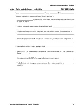 Lição 4: Informações básicas sobre montagem
Manual do Instrutor de Ensino do Software SolidWorks 89
Lição 4 Folha de trabalho do vocabulário REPRODUZÍVEL
Nome: ______________________________Turma: _________ Data:_______________
Preencha os espaços com as palavras definidas pelas dicas.
1 ____________________ copia uma ou mais curvas para um esboço ativo projetando-as
no plano do esboço.
2 Em uma montagem, as peças são referenciadas como: __________________________
3 Relacionamentos que alinham e ajustam os componentes de uma montagem entre si:
_____________________________________________________________________
4 O símbolo (f) na árvore de projetos do FeatureManager indica que o componente é:
_____________________________________________________________________
5 O símbolo (-) indica que o componente é: __________________________________
6 Quando você cria um padrão de componente, o componente que você está copiando se
chama __________.
7 Um documento do SolidWorks que contém duas ou mais peças: __________________
8 Você não pode mover ou girar um componente fixo a menos que você o ____________
primeiro.
 