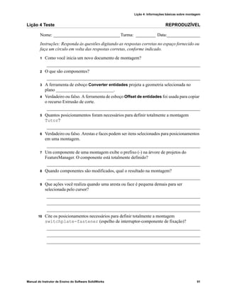 Lição 4: Informações básicas sobre montagem
Manual do Instrutor de Ensino do Software SolidWorks 91
Lição 4 Teste REPRODUZÍVEL
Nome: ______________________________Turma: _________ Data:_______________
Instruções: Responda às questões digitando as respostas corretas no espaço fornecido ou
faça um círculo em volta das respostas corretas, conforme indicado.
1 Como você inicia um novo documento de montagem?
_____________________________________________________________________
2 O que são componentes?
_____________________________________________________________________
3 A ferramenta de esboço Converter entidades projeta a geometria selecionada no
plano __________________________.
4 Verdadeiro ou falso. A ferramenta de esboço Offset de entidades foi usada para copiar
o recurso Extrusão de corte.
_____________________________________________________________________
5 Quantos posicionamentos foram necessários para definir totalmente a montagem
Tutor?
_____________________________________________________________________
6 Verdadeiro ou falso. Arestas e faces podem ser itens selecionados para posicionamentos
em uma montagem.
_____________________________________________________________________
7 Um componente de uma montagem exibe o prefixo (-) na árvore de projetos do
FeatureManager. O componente está totalmente definido?
_____________________________________________________________________
8 Quando componentes são modificados, qual o resultado na montagem?
_____________________________________________________________________
9 Que ações você realiza quando uma aresta ou face é pequena demais para ser
selecionada pelo cursor?
_____________________________________________________________________
_____________________________________________________________________
_____________________________________________________________________
10 Cite os posicionamentos necessários para definir totalmente a montagem
switchplate-fastener (espelho de interruptor-componente de fixação)?
_____________________________________________________________________
_____________________________________________________________________
_____________________________________________________________________
 