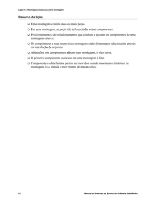 Lição 4: Informações básicas sobre montagem
92 Manual do Instrutor de Ensino do Software SolidWorks
Resumo da lição
 Uma montagem contém duas ou mais peças.
 Em uma montagem, as peças são referenciadas como componentes.
 Posicionamentos são relacionamentos que alinham e ajustam os componentes de uma
montagem entre si.
 Os componentes e suas respectivas montagens estão diretamente relacionados através
da vinculação de arquivos.
 Alterações nos componentes afetam suas montagens, e vice-versa.
 O primeiro componente colocado em uma montagem é fixo.
 Componentes subdefinidos podem ser movidos usando movimento dinâmico de
montagem. Isso simula o movimento de mecanismos.
 