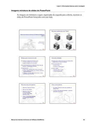 Lição 4: Informações básicas sobre montagem
Manual do Instrutor de Ensino do Software SolidWorks 93
Imagens miniatura de slides do PowerPoint
As imagens em miniatura a seguir, organizadas da esquerda para a direita, mostram os
slides do PowerPoint fornecidos com esta lição.
Confidential
Information
Nome da escola
Nome do professor
Data
Manual do Instrutor de Ensino do Software SolidWorks
Lição 4
Confidential
Information
Recursos usados para criar Tutor2
1.Extrusão da base 2.Filetes
3.Casca 4.Extrusão de corte
Confidential
Information
Esboço para o recurso de corte
O esboço é composto por duas curvas.
Converter entidades cria a curva externa.
Offset de entidades cria a curva interna.
Em vez de desenhar os contornos à mão, eles são
"copiados" da geometria existente.
Essa técnica é:
Rápida e fácil – selecione a face e clique na ferramenta.
Precisa – entidades de esboço são “clonadas” diretamente
da geometria existente.
Inteligente – se o corpo sólido mudar de forma, o esboço
é atualizado automaticamente.
Confidential
Information
Converter entidades
Copia uma ou mais curvas para um esboço ativo
projetando-as no plano do esboço.
As curvas podem ser:
Arestas de faces
Entidades em outros esboços
Fácil e rápido
Selecione a face ou a curva.
Clique na ferramenta .
Confidential
Information
Para criar uma curva externa:
1. Selecione o plano de esboço.
2. Abra um novo esboço.
3. Selecione a face ou as
curvas que deseja
converter. Neste caso,
selecione a face.
4. Clique em Converter entidades
na barra de ferramentas
Esboço.
Confidential
Information
Criar a curva externa:
5. As arestas externas da face são copiadas no
esboço ativo.
6. O esboço está totalmente definido – nenhuma
dimensão é necessária.
 
