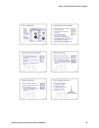 Lição 4: Informações básicas sobre montagem
Manual do Instrutor de Ensino do Software SolidWorks 95
Confidential
Information
Criar a montagem Tutor:
5. Arraste e
solte os
ícones de
peça no
documento
da montagem.
Salve a
montagem
como Tutor.
Confidential
Information
Informações básicas sobre montagem
O primeiro componente colocado em
uma montagem é fixo.
Um componente fixo não pode se
movimentar.
Se você quiser mover um
componente fixo, é preciso
flutuá-lo (torná-lo não fixo) primeiro.
Tutor1 é adicionada à árvore de projetos do
FeatureManager com o símbolo (f).
O símbolo (f) indica um componente fixo.
Confidential
Information
Informações básicas sobre montagem
Tutor2 é adicionada à árvore de
projetos do FeatureManager com
o símbolo (f).
O símbolo (-) indica um componente
subdefinido.
Tutor2 está livre para se movimentar
e girar.
Confidential
Information
Manipular componentes
Mover componentes arrastando.
Mover componentes com uma tríade.
Mover componente – translada
(move) o componente selecionado de
acordo com seus graus de liberdade
disponíveis.
Confidential
Information
Manipular componentes
Girar componentes arrastando.
Girar componentes com uma tríade.
Girar componente – gira o
componente selecionado de acordo
com seus graus de liberdade
disponíveis.
Confidential
Information
Graus de liberdade: existem seis
Eles descrevem a liberdade
de movimento do objeto.
Translação (movimento)
ao longo dos eixos X, Y e Z.
Rotação em torno dos
eixos X, Y e Z.
 