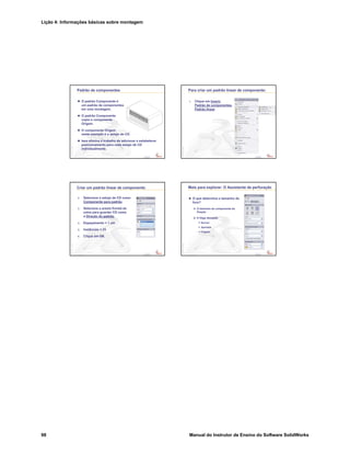 Lição 4: Informações básicas sobre montagem
98 Manual do Instrutor de Ensino do Software SolidWorks
Confidential
Information
Padrão de componentes
O padrão Componente é
um padrão de componentes
em uma montagem.
O padrão Componente
copia o componente
Origem.
O componente Origem
neste exemplo é o estojo de CD.
Isso elimina o trabalho de adicionar e estabelecer
posicionamento para cada estojo de CD
individualmente.
Confidential
Information
Para criar um padrão linear de componente:
1. Clique em Inserir,
Padrão de componentes,
Padrão linear.
Confidential
Information
Criar um padrão linear de componente:
2. Selecione o estojo de CD como
Componente para padrão.
3. Selecione a aresta frontal da
caixa para guardar CD como
a Direção do padrão.
4. Espaçamento = 1 cm
5. Instâncias = 25
6. Clique em OK.
Confidential
Information
Mais para explorar: O Assistente de perfuração
O que determina o tamanho do
furo?
O tamanho do componente de
fixação
A folga desejada
Normal
Apertada
Folgada
 
