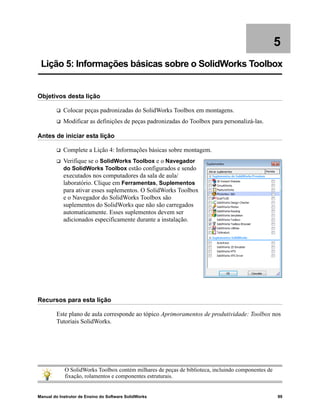 Manual do Instrutor de Ensino do Software SolidWorks 99
5
Lição 5: Informações básicas sobre o SolidWorks Toolbox
Objetivos desta lição
 Colocar peças padronizadas do SolidWorks Toolbox em montagens.
 Modificar as definições de peças padronizadas do Toolbox para personalizá-las.
Antes de iniciar esta lição
 Complete a Lição 4: Informações básicas sobre montagem.
 Verifique se o SolidWorks Toolbox e o Navegador
do SolidWorks Toolbox estão configurados e sendo
executados nos computadores da sala de aula/
laboratório. Clique em Ferramentas, Suplementos
para ativar esses suplementos. O SolidWorks Toolbox
e o Navegador do SolidWorks Toolbox são
suplementos do SolidWorks que não são carregados
automaticamente. Esses suplementos devem ser
adicionados especificamente durante a instalação.
Recursos para esta lição
Este plano de aula corresponde ao tópico Aprimoramentos de produtividade: Toolbox nos
Tutoriais SolidWorks.
O SolidWorks Toolbox contém milhares de peças de biblioteca, incluindo componentes de
fixação, rolamentos e componentes estruturais.
 