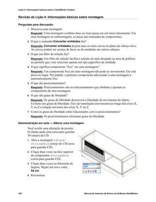 Lição 5: Informações básicas sobre o SolidWorks Toolbox
100 Manual do Instrutor de Ensino do Software SolidWorks
Revisão da Lição 4: Informações básicas sobre montagem
Perguntas para discussão
1 Descreva uma montagem.
Resposta: Uma montagem combina duas ou mais peças em um único documento. Em
uma montagem ou submontagem, as peças são chamadas de componentes.
2 O que o comando Converter entidades faz?
Resposta: Converter entidades projeta uma ou mais curvas no plano de esboço ativo.
As curvas podem ser arestas de faces ou de entidades em outros esboços.
3 O que um filtro de seleção faz?
Resposta: Um filtro de seleção facilita a seleção do item desejado na área de gráficos
ao permitir que você selecione apenas um tipo específico de entidade.
4 O que significa componente “fixo” em uma montagem?
Resposta: Um componente fixo em uma montagem não pode se movimentar. Ele está
preso no lugar. Por padrão, o primeiro componente adicionado a uma montagem é
automaticamente fixo.
5 O que são posicionamentos?
Resposta: Posicionamentos são os relacionamentos que alinham e ajustam os
componentes de uma montagem.
6 O que são graus de liberdade?
Resposta: Os graus de liberdade descrevem a liberdade de movimento do objeto.
Existem seis graus de liberdade. Eles são translação (movimento) ao longo dos eixos X,
Y ou Z e rotação em torno dos eixos X, Y ou Z.
7 Como os graus de liberdade estão relacionados com os posicionamentos?
Resposta: Os posicionamentos eliminam graus de liberdade.
Demonstração em aula — Alterar uma montagem
Você recebe uma alteração de projeto.
O cliente pede uma caixa para guardar
50 estojos de CD.
1 Abra a montagem cdcase-
storagebox (estojo de CD-caixa
para guardar CD).
2 Clique duas vezes na face superior
do componente storagebox
(caixa para guardar CD).
3 Clique duas vezes na dimensão da
largura. Digite um novo valor,
54 cm.
4 Reconstrua.
 