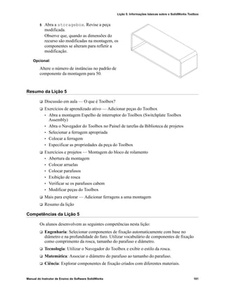 Lição 5: Informações básicas sobre o SolidWorks Toolbox
Manual do Instrutor de Ensino do Software SolidWorks 101
5 Abra a storagebox. Revise a peça
modificada.
Observe que, quando as dimensões do
recurso são modificadas na montagem, os
componentes se alteram para refletir a
modificação.
Opcional:
Altere o número de instâncias no padrão de
componente da montagem para 50.
Resumo da Lição 5
 Discussão em aula — O que é Toolbox?
 Exercícios de aprendizado ativo — Adicionar peças do Toolbox
• Abra a montagem Espelho de interruptor do Toolbox (Switchplate Toolbox
Assembly)
• Abra o Navegador do Toolbox no Painel de tarefas da Biblioteca de projetos
• Selecionar a ferragem apropriada
• Colocar a ferragem
• Especificar as propriedades da peça do Toolbox
 Exercícios e projetos — Montagem do bloco de rolamento
• Abertura da montagem
• Colocar arruelas
• Colocar parafusos
• Exibição de rosca
• Verificar se os parafusos cabem
• Modificar peças do Toolbox
 Mais para explorar — Adicionar ferragens a uma montagem
 Resumo da lição
Competências da Lição 5
Os alunos desenvolvem as seguintes competências nesta lição:
 Engenharia: Selecionar componentes de fixação automaticamente com base no
diâmetro e na profundidade do furo. Utilizar vocabulário de componentes de fixação
como comprimento da rosca, tamanho do parafuso e diâmetro.
 Tecnologia: Utilizar o Navegador do Toolbox e exibir o estilo da rosca.
 Matemática: Associar o diâmetro do parafuso ao tamanho do parafuso.
 Ciência: Explorar componentes de fixação criados com diferentes materiais.
 