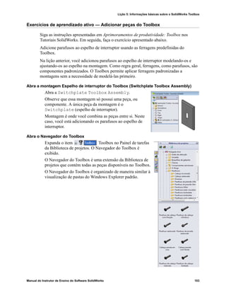 Lição 5: Informações básicas sobre o SolidWorks Toolbox
Manual do Instrutor de Ensino do Software SolidWorks 103
Exercícios de aprendizado ativo — Adicionar peças do Toolbox
Siga as instruções apresentadas em Aprimoramentos de produtividade: Toolbox nos
Tutoriais SolidWorks. Em seguida, faça o exercício apresentado abaixo.
Adicione parafusos ao espelho de interruptor usando as ferragens predefinidas do
Toolbox.
Na lição anterior, você adicionou parafusos ao espelho de interruptor modelando-os e
ajustando-os ao espelho na montagem. Como regra geral, ferragens, como parafusos, são
componentes padronizados. O Toolbox permite aplicar ferragens padronizadas a
montagens sem a necessidade de modelá-las primeiro.
Abra a montagem Espelho de interruptor do Toolbox (Switchplate Toolbox Assembly)
Abra a Switchplate Toolbox Assembly.
Observe que essa montagem só possui uma peça, ou
componente. A única peça da montagem é o
Switchplate (espelho de interruptor).
Montagem é onde você combina as peças entre si. Neste
caso, você está adicionando os parafusos ao espelho de
interruptor.
Abra o Navegador do Toolbox
Expanda o item Toolbox no Painel de tarefas
da Biblioteca de projetos. O Navegador do Toolbox é
exibido.
O Navegador do Toolbox é uma extensão da Biblioteca de
projetos que contém todas as peças disponíveis no Toolbox.
O Navegador do Toolbox é organizado de maneira similar à
visualização de pastas do Windows Explorer padrão.
 