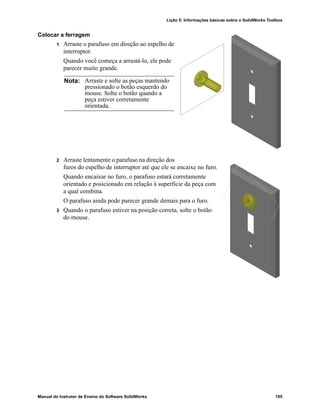 Lição 5: Informações básicas sobre o SolidWorks Toolbox
Manual do Instrutor de Ensino do Software SolidWorks 105
Colocar a ferragem
1 Arraste o parafuso em direção ao espelho de
interruptor.
Quando você começa a arrastá-lo, ele pode
parecer muito grande.
2 Arraste lentamente o parafuso na direção dos
furos do espelho de interruptor até que ele se encaixe no furo.
Quando encaixar no furo, o parafuso estará corretamente
orientado e posicionado em relação à superfície da peça com
a qual combina.
O parafuso ainda pode parecer grande demais para o furo.
3 Quando o parafuso estiver na posição correta, solte o botão
do mouse.
Nota: Arraste e solte as peças mantendo
pressionado o botão esquerdo do
mouse. Solte o botão quando a
peça estiver corretamente
orientada.
 
