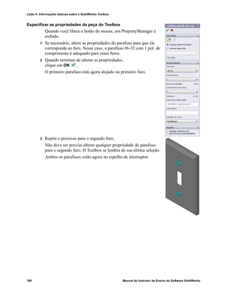 Lição 5: Informações básicas sobre o SolidWorks Toolbox
106 Manual do Instrutor de Ensino do Software SolidWorks
Especificar as propriedades da peça do Toolbox
Quando você libera o botão do mouse, um PropertyManager é
exibido.
1 Se necessário, altere as propriedades do parafuso para que ele
corresponda ao furo. Nesse caso, o parafuso #6-32 com 1 pol. de
comprimento é adequado para esses furos.
2 Quando terminar de alterar as propriedades,
clique em OK .
O primeiro parafuso está agora alojado no primeiro furo.
3 Repita o processo para o segundo furo.
Não deve ser preciso alterar qualquer propriedade do parafuso
para o segundo furo. O Toolbox se lembra de sua última seleção.
Ambos os parafusos estão agora no espelho de interruptor.
 