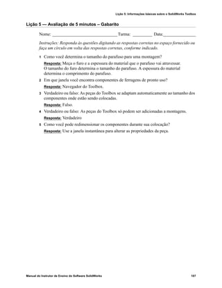 Lição 5: Informações básicas sobre o SolidWorks Toolbox
Manual do Instrutor de Ensino do Software SolidWorks 107
Lição 5 — Avaliação de 5 minutos – Gabarito
Nome: ______________________________Turma: _________ Data:_______________
Instruções: Responda às questões digitando as respostas corretas no espaço fornecido ou
faça um círculo em volta das respostas corretas, conforme indicado.
1 Como você determina o tamanho do parafuso para uma montagem?
Resposta: Meça o furo e a espessura do material que o parafuso vai atravessar.
O tamanho do furo determina o tamanho do parafuso. A espessura do material
determina o comprimento do parafuso.
2 Em que janela você encontra componentes de ferragens de pronto uso?
Resposta: Navegador do Toolbox.
3 Verdadeiro ou falso: As peças do Toolbox se adaptam automaticamente ao tamanho dos
componentes onde estão sendo colocadas.
Resposta: Falso.
4 Verdadeiro ou falso: As peças do Toolbox só podem ser adicionadas a montagens.
Resposta: Verdadeiro
5 Como você pode redimensionar os componentes durante sua colocação?
Resposta: Use a janela instantânea para alterar as propriedades da peça.
 